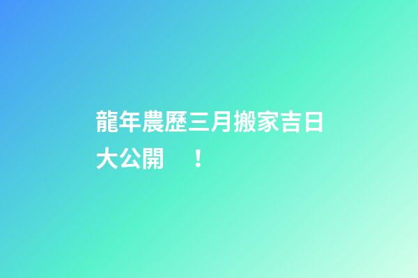 龍年農歷三月搬家吉日大公開！